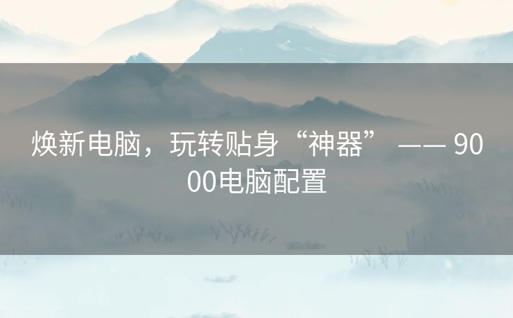 焕新电脑,玩转贴身“神器” —— 9000电脑配置 焕新电脑,玩转贴身“神器” —— 9000电脑配置