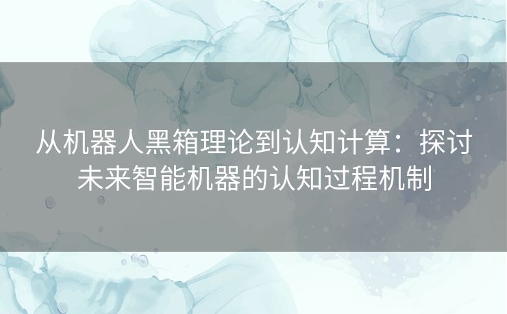 从机器人黑箱理论到认知计算:探讨未来智能机器的认知过程机制 从机器人黑箱理论到认知计算:探讨未来智能机器的认知过程机制