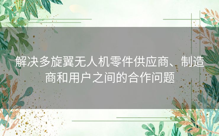 解决多旋翼无人机零件供应商、制造商和用户之间的合作问题 解决多旋翼无人机零件供应商、制造商和用户之间的合作问题
