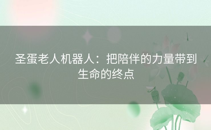 圣蛋老人机器人:把陪伴的力量带到生命的终点 圣蛋老人机器人:把陪伴的力量带到生命的终点