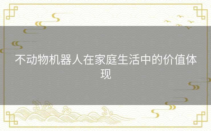 不动物机器人在家庭生活中的价值体现 不动物机器人在家庭生活中的价值体现