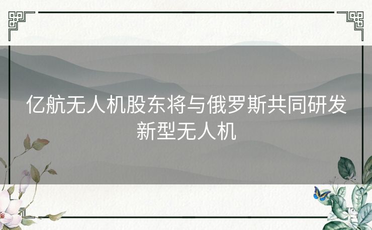 亿航无人机股东将与俄罗斯共同研发新型无人机 亿航无人机股东将与俄罗斯共同研发新型无人机