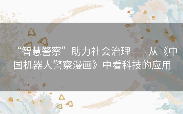 “智慧警察”助力社会治理——从《中国机器人警察漫画》中看科技的应用 “智慧警察”助力社会治理——从《中国机器人警察漫画》中看科技的应用