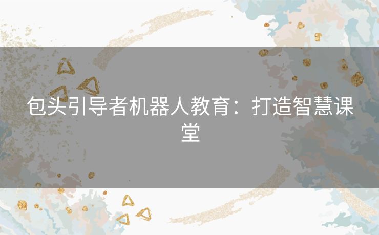 包头引导者机器人教育:打造智慧课堂 包头引导者机器人教育:打造智慧课堂