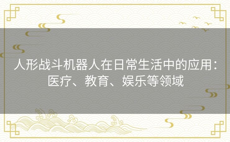 人形战斗机器人在日常生活中的应用:医疗、教育、娱乐等领域 人形战斗机器人在日常生活中的应用:医疗、教育、娱乐等领域