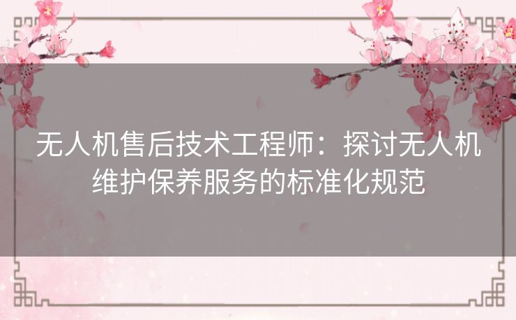 无人机售后技术工程师:探讨无人机维护保养服务的标准化规范 无人机售后技术工程师:探讨无人机维护保养服务的标准化规范