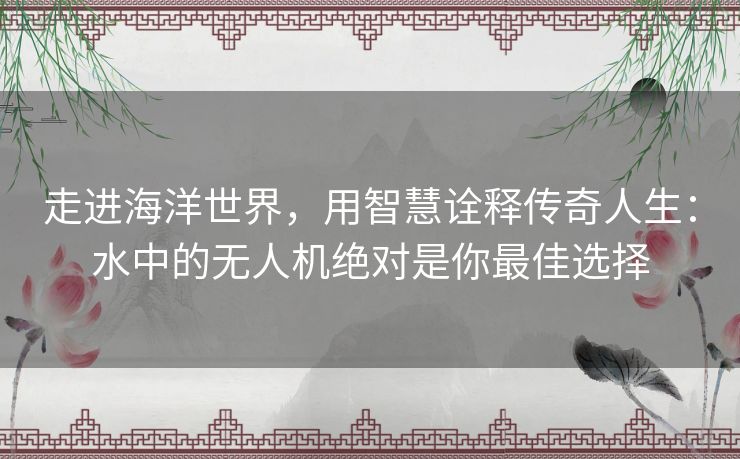 走进海洋世界,用智慧诠释传奇人生:水中的无人机绝对是你最佳选择 走进海洋世界,用智慧诠释传奇人生:水中的无人机绝对是你最佳选择