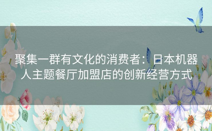 聚集一群有文化的消费者:日本机器人主题餐厅加盟店的创新经营方式 聚集一群有文化的消费者:日本机器人主题餐厅加盟店的创新经营方式