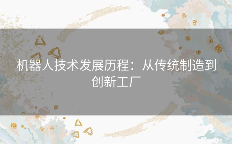 机器人技术发展历程:从传统制造到创新工厂 机器人技术发展历程:从传统制造到创新工厂