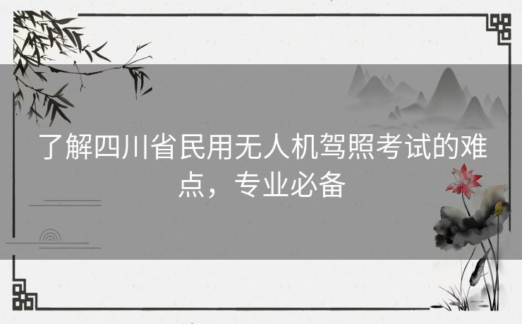 了解四川省民用无人机驾照考试的难点,专业必备 了解四川省民用无人机驾照考试的难点,专业必备