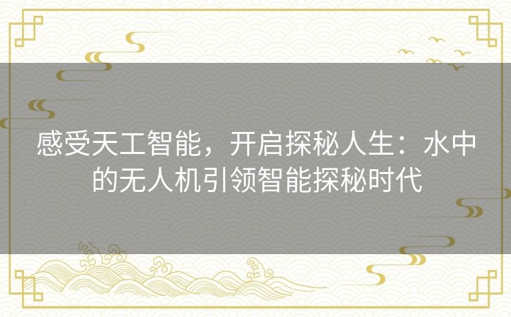 感受天工智能,开启探秘人生:水中的无人机引领智能探秘时代 感受天工智能,开启探秘人生:水中的无人机引领智能探秘时代