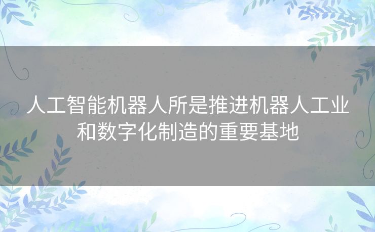 人工智能机器人所是推进机器人工业和数字化制造的重要基地 人工智能机器人所是推进机器人工业和数字化制造的重要基地
