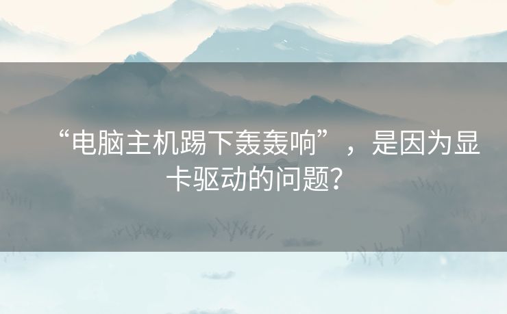“电脑主机踢下轰轰响”,是因为显卡驱动的问题? “电脑主机踢下轰轰响”,是因为显卡驱动的问题?