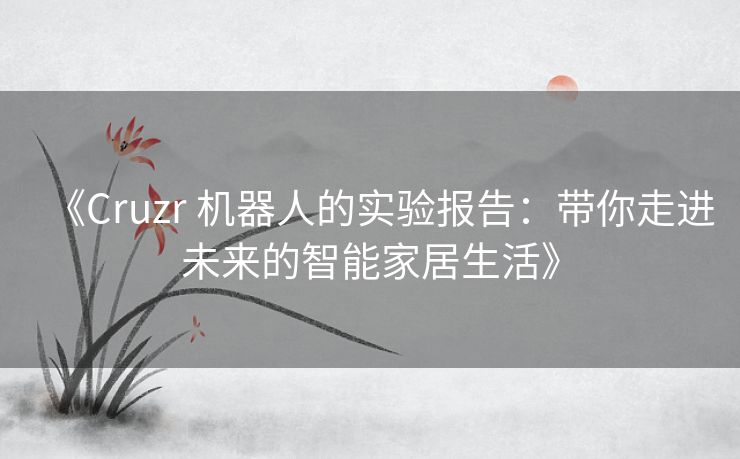 《Cruzr 机器人的实验报告:带你走进未来的智能家居生活》 《Cruzr 机器人的实验报告:带你走进未来的智能家居生活》