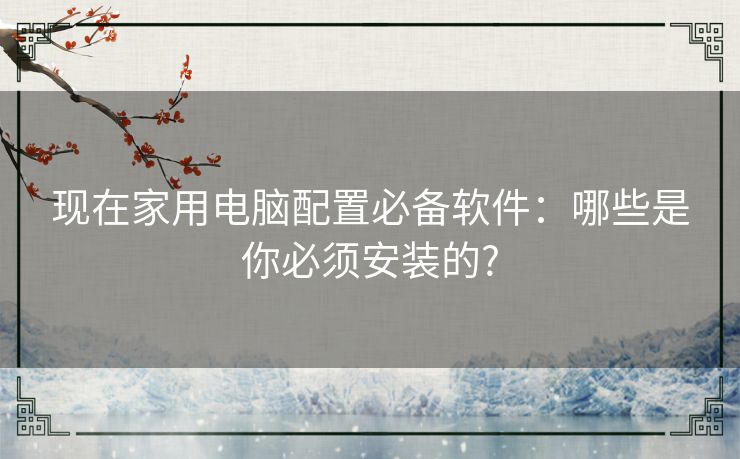 现在家用电脑配置必备软件:哪些是你必须安装的? 现在家用电脑配置必备软件:哪些是你必须安装的?