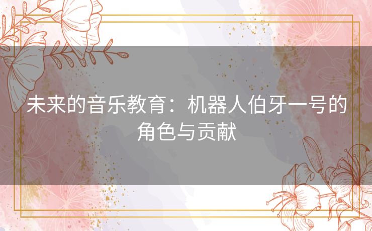 未来的音乐教育:机器人伯牙一号的角色与贡献 未来的音乐教育:机器人伯牙一号的角色与贡献