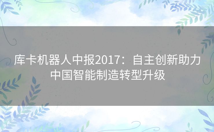 库卡机器人中报2017:自主创新助力中国智能制造转型升级 库卡机器人中报2017:自主创新助力中国智能制造转型升级