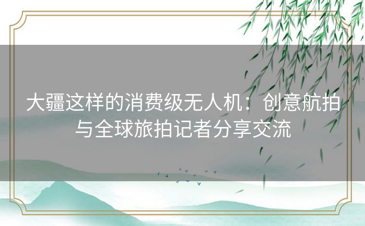 大疆这样的消费级无人机:创意航拍与全球旅拍记者分享交流 大疆这样的消费级无人机:创意航拍与全球旅拍记者分享交流