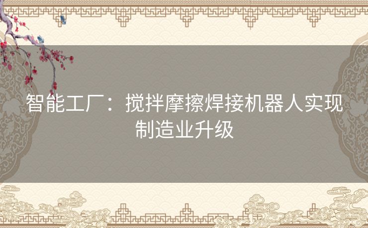 智能工厂:搅拌摩擦焊接机器人实现制造业升级 智能工厂:搅拌摩擦焊接机器人实现制造业升级