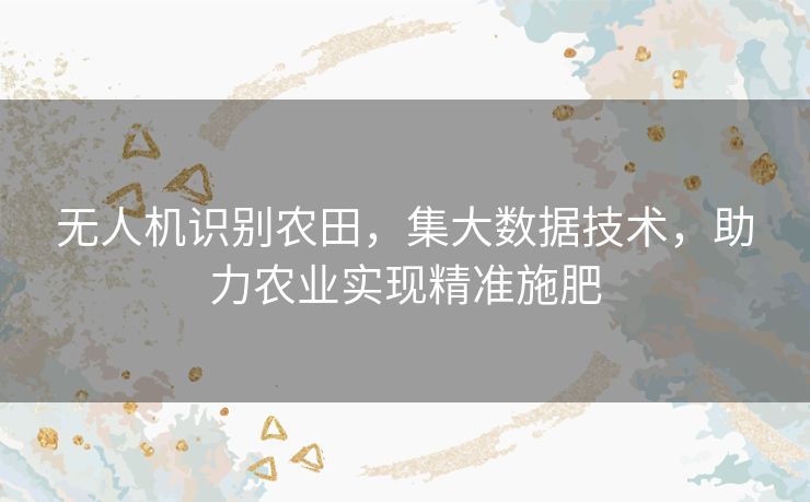 无人机识别农田,集大数据技术,助力农业实现精准施肥 无人机识别农田,集大数据技术,助力农业实现精准施肥