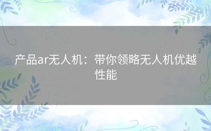 产品ar无人机:带你领略无人机优越性能 产品ar无人机:带你领略无人机优越性能