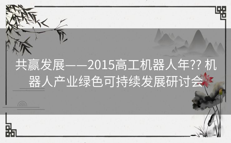 共赢发展——2015高工机器人年?? 机器人产业绿色可持续发展研讨会 共赢发展——2015高工机器人年?? 机器人产业绿色可持续发展研讨会