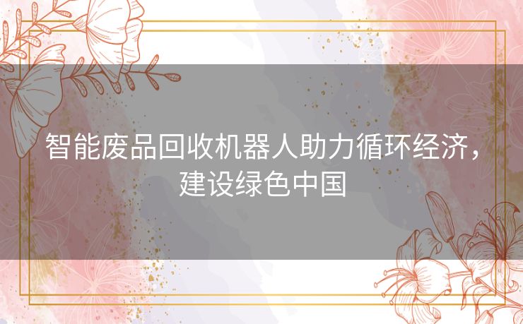 智能废品回收机器人助力循环经济,建设绿色中国 智能废品回收机器人助力循环经济,建设绿色中国