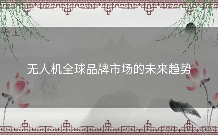 无人机全球品牌市场的未来趋势 无人机全球品牌市场的未来趋势