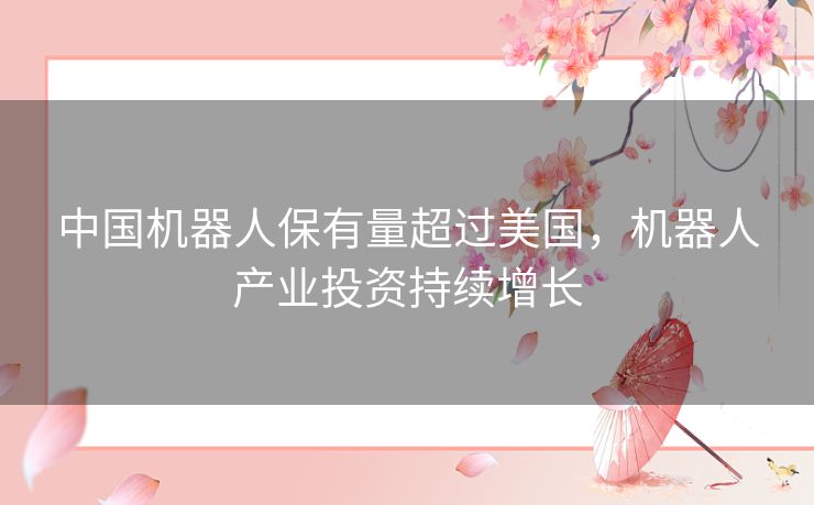 中国机器人保有量超过美国,机器人产业投资持续增长 中国机器人保有量超过美国,机器人产业投资持续增长