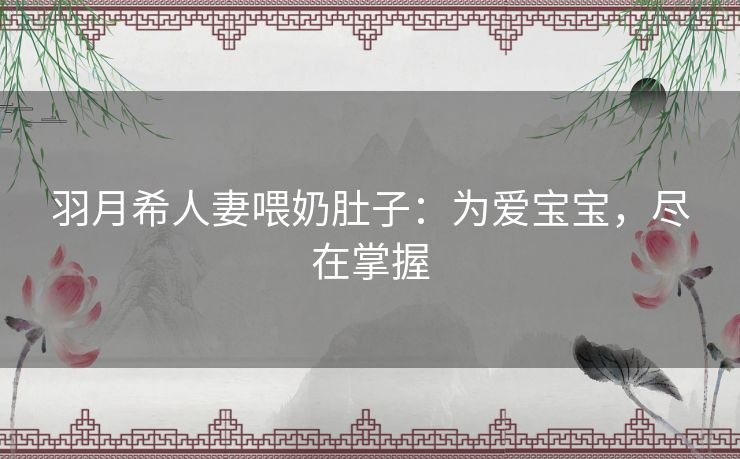 羽月希人妻喂奶肚子:为爱宝宝,尽在掌握 羽月希人妻喂奶肚子:为爱宝宝,尽在掌握