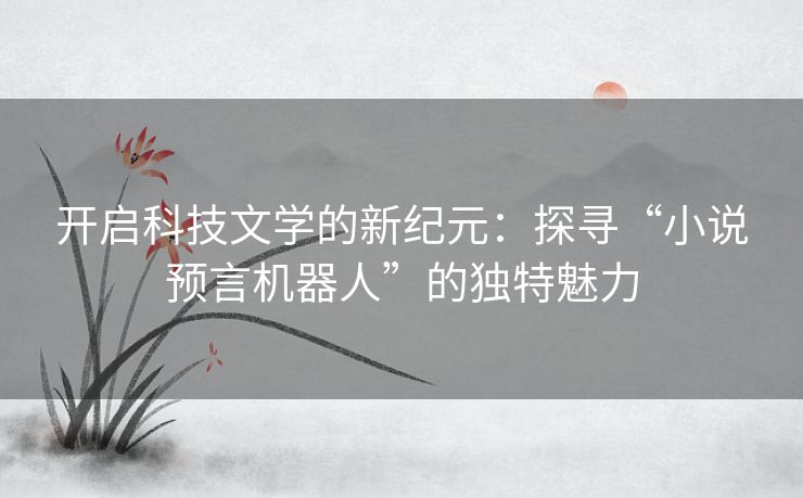 开启科技文学的新纪元:探寻“小说预言机器人”的独特魅力 开启科技文学的新纪元:探寻“小说预言机器人”的独特魅力