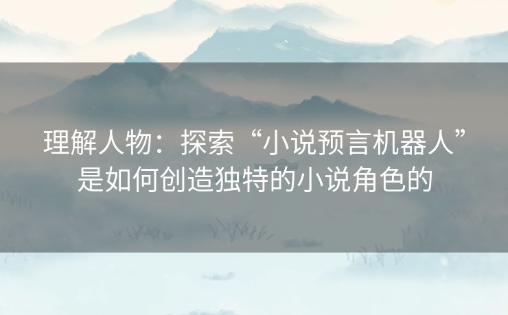 理解人物:探索“小说预言机器人”是如何创造独特的小说角色的 理解人物:探索“小说预言机器人”是如何创造独特的小说角色的
