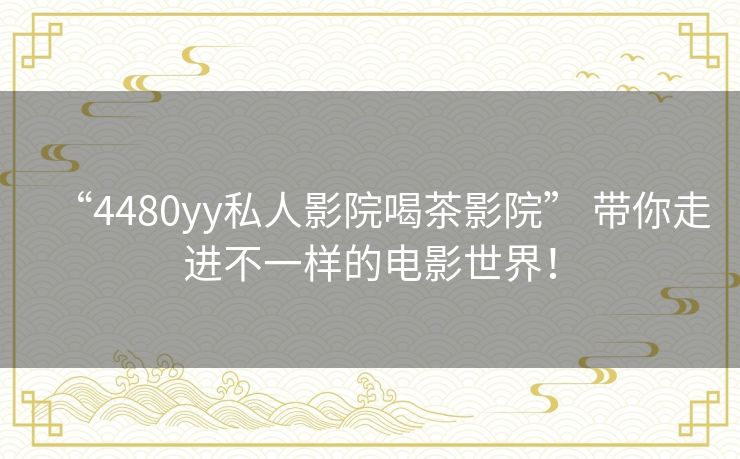 “4480yy私人影院喝茶影院” 带你走进不一样的电影世界! “4480yy私人影院喝茶影院” 带你走进不一样的电影世界!