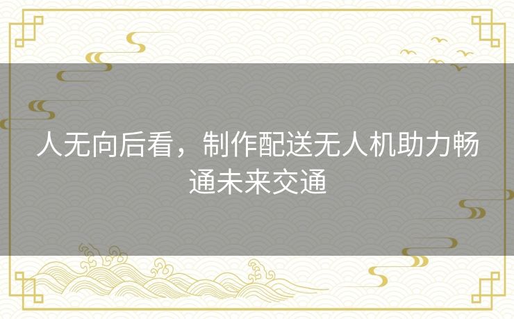 人无向后看,制作配送无人机助力畅通未来交通 人无向后看,制作配送无人机助力畅通未来交通