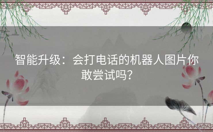 智能升级:会打电话的机器人图片你敢尝试吗? 智能升级:会打电话的机器人图片你敢尝试吗?