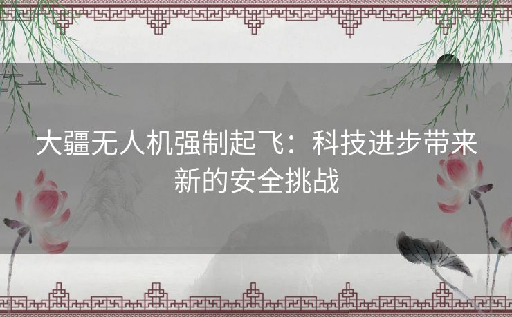 大疆无人机强制起飞:科技进步带来新的安全挑战 大疆无人机强制起飞:科技进步带来新的安全挑战