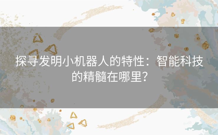 探寻发明小机器人的特性:智能科技的精髓在哪里? 探寻发明小机器人的特性:智能科技的精髓在哪里?
