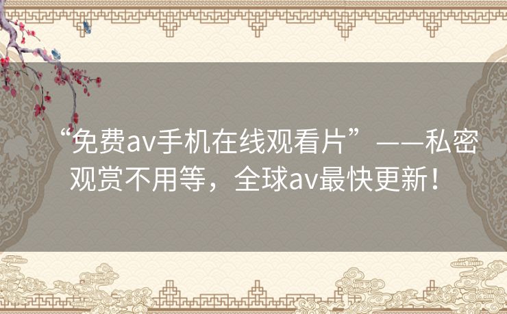 “免费av手机在线观看片”——私密观赏不用等,全球av最快更新! “免费av手机在线观看片”——私密观赏不用等,全球av最快更新!
