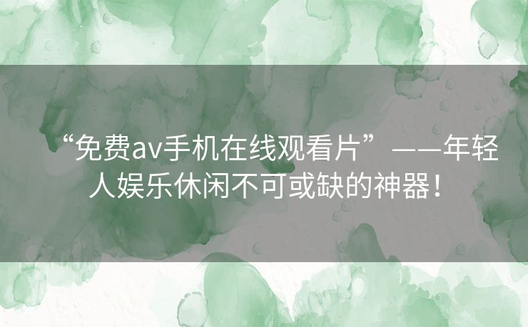 “免费av手机在线观看片”——年轻人娱乐休闲不可或缺的神器! “免费av手机在线观看片”——年轻人娱乐休闲不可或缺的神器!