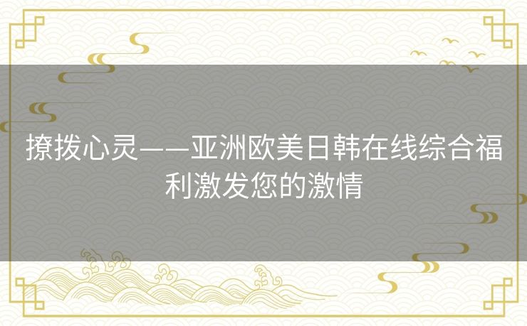 撩拨心灵——亚洲欧美日韩在线综合福利激发您的激情 撩拨心灵——亚洲欧美日韩在线综合福利激发您的激情