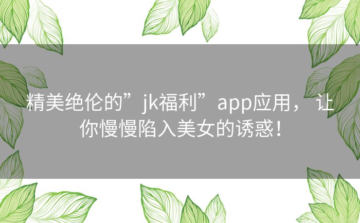 精美绝伦的”jk福利”app应用, 让你慢慢陷入美女的诱惑! 精美绝伦的”jk福利”app应用, 让你慢慢陷入美女的诱惑!