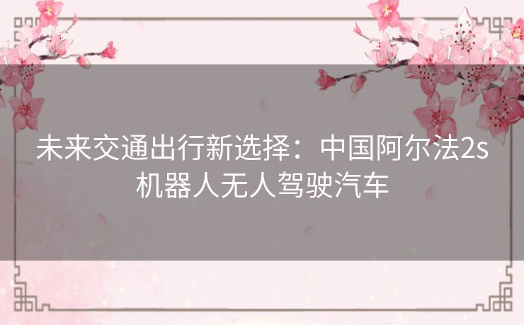 未来交通出行新选择:中国阿尔法2s机器人无人驾驶汽车 未来交通出行新选择:中国阿尔法2s机器人无人驾驶汽车