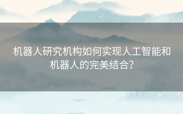 机器人研究机构如何实现人工智能和机器人的完美结合? 机器人研究机构如何实现人工智能和机器人的完美结合?