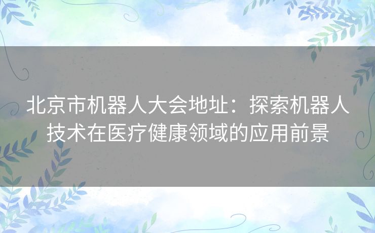 北京市机器人大会地址:探索机器人技术在医疗健康领域的应用前景 北京市机器人大会地址:探索机器人技术在医疗健康领域的应用前景