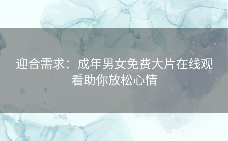 迎合需求:成年男女免费大片在线观看助你放松心情 迎合需求:成年男女免费大片在线观看助你放松心情