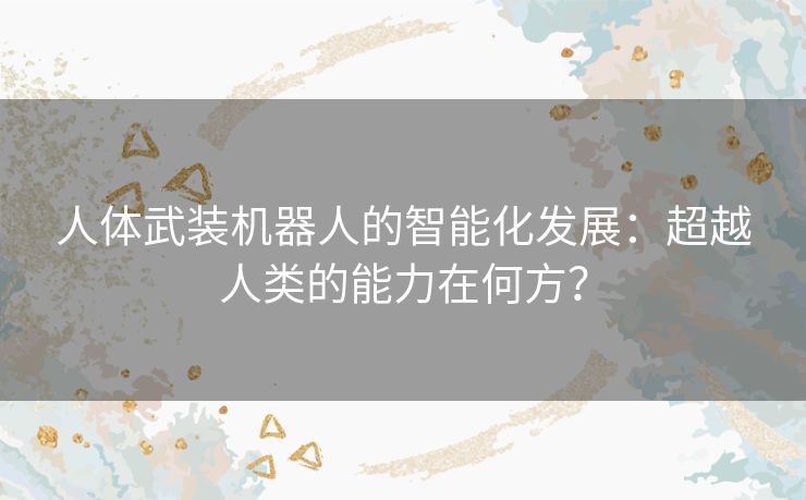 人体武装机器人的智能化发展:超越人类的能力在何方? 人体武装机器人的智能化发展:超越人类的能力在何方?