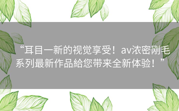 “耳目一新的视觉享受!av浓密刚毛系列最新作品給您带来全新体验!” “耳目一新的视觉享受!av浓密刚毛系列最新作品給您带来全新体验!”