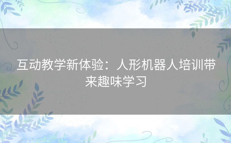 互动教学新体验:人形机器人培训带来趣味学习 互动教学新体验:人形机器人培训带来趣味学习