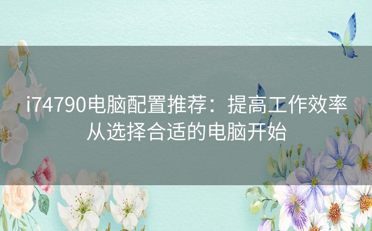 i74790电脑配置推荐:提高工作效率从选择合适的电脑开始 i74790电脑配置推荐:提高工作效率从选择合适的电脑开始