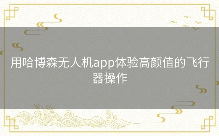 用哈博森无人机app体验高颜值的飞行器操作 用哈博森无人机app体验高颜值的飞行器操作